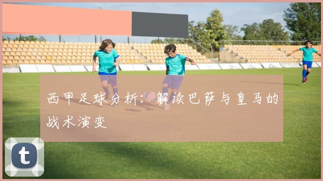 西甲足球分析:解读巴萨与皇马的战术演变