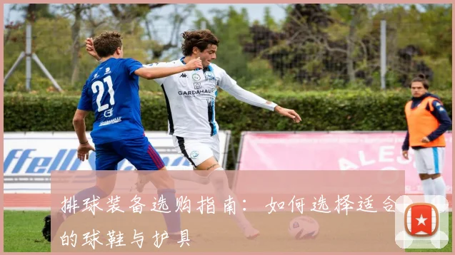 排球装备选购指南：如何选择适合的球鞋与护具