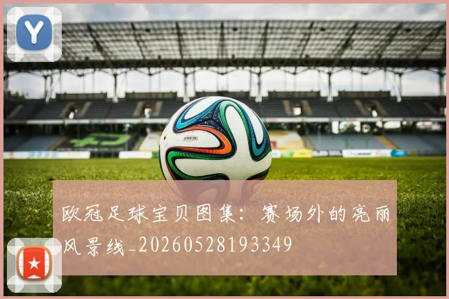 欧冠足球宝贝图集:赛场外的亮丽风景线_20260528193349