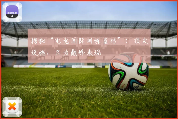 揭秘“电竞国际训练基地”：顶尖设施，只为巅峰表现