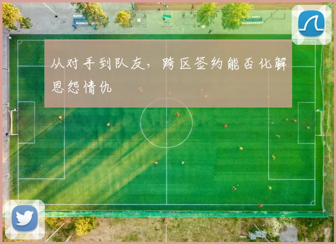 从对手到队友，跨区签约能否化解恩怨情仇