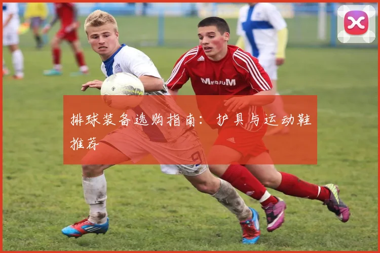 排球装备选购指南:护具与运动鞋推荐