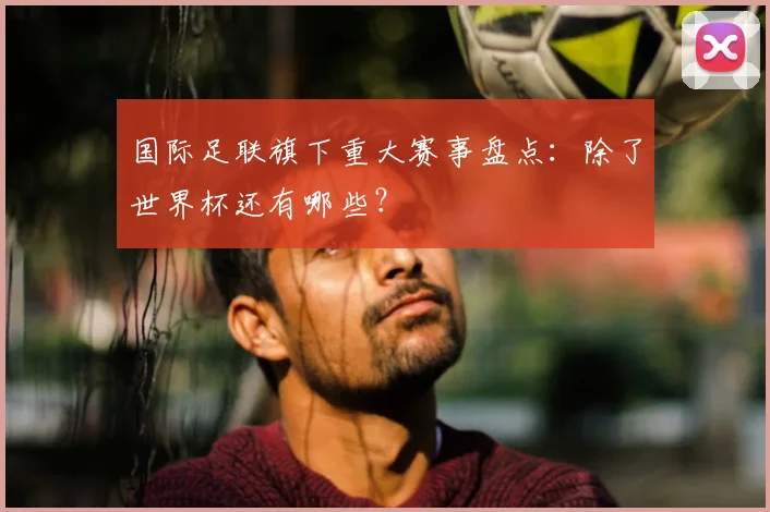 国际足联旗下重大赛事盘点:除了世界杯还有哪些?
