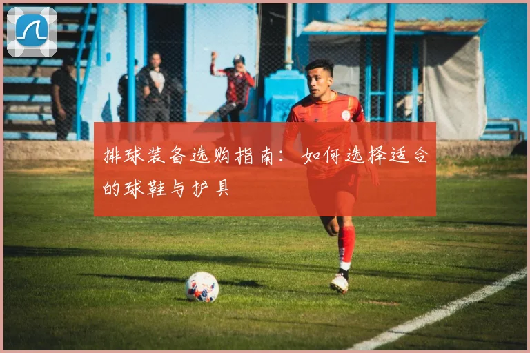排球装备选购指南:如何选择适合的球鞋与护具